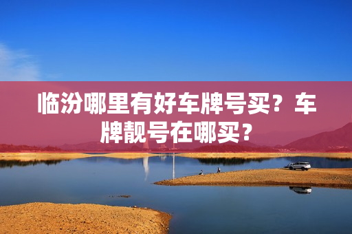 临汾哪里有好车牌号买？车牌靓号在哪买？-第1张图片-车牌靓号网