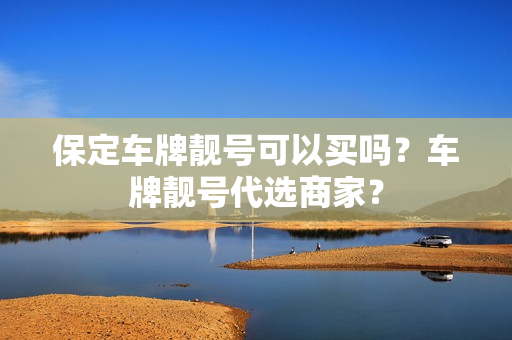 保定车牌靓号可以买吗？车牌靓号代选商家？-第1张图片-车牌靓号网