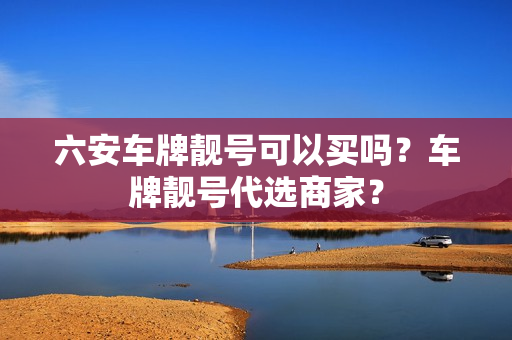 六安车牌靓号可以买吗？车牌靓号代选商家？-第1张图片-车牌靓号网