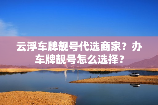 云浮车牌靓号代选商家？办车牌靓号怎么选择？-第1张图片-车牌靓号网