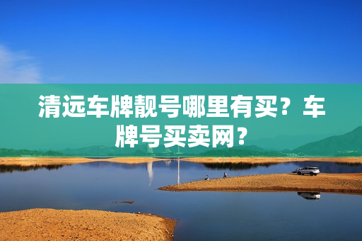 清远车牌靓号哪里有买？车牌号买卖网？-第1张图片-车牌靓号网