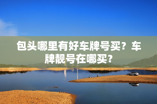 包头哪里有好车牌号买？车牌靓号在哪买？-第1张图片-车牌靓号网