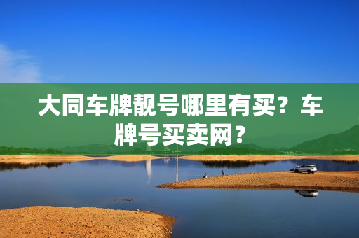 大同车牌靓号哪里有买？车牌号买卖网？-第1张图片-车牌靓号网