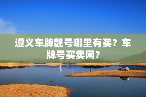 遵义车牌靓号哪里有买？车牌号买卖网？-第1张图片-车牌靓号网