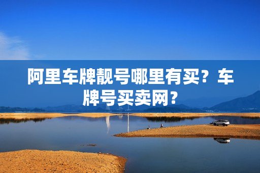 阿里车牌靓号哪里有买？车牌号买卖网？-第1张图片-车牌靓号网