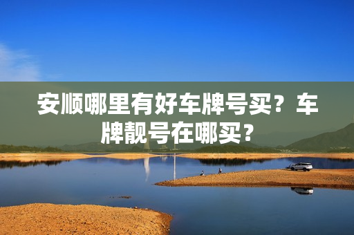 安顺哪里有好车牌号买？车牌靓号在哪买？-第1张图片-车牌靓号网