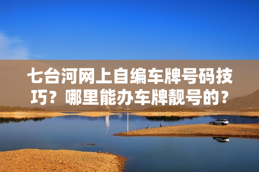 七台河网上自编车牌号码技巧？哪里能办车牌靓号的？-第1张图片-车牌靓号网