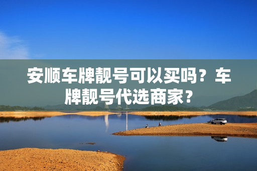 安顺车牌靓号可以买吗？车牌靓号代选商家？-第1张图片-车牌靓号网