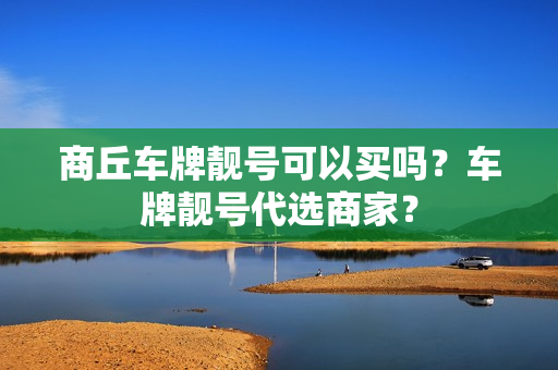 商丘车牌靓号可以买吗？车牌靓号代选商家？-第1张图片-车牌靓号网