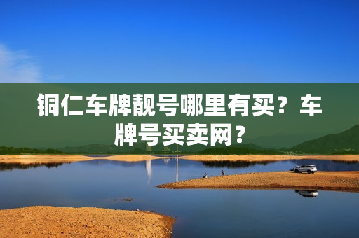 铜仁车牌靓号哪里有买？车牌号买卖网？-第1张图片-车牌靓号网