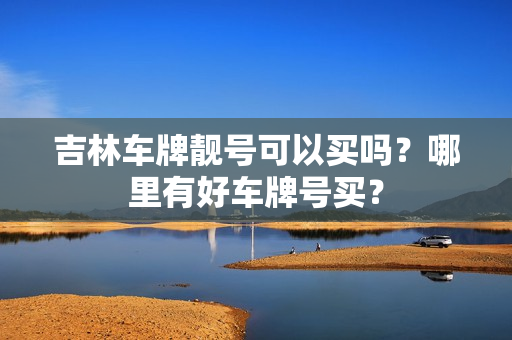 吉林车牌靓号可以买吗？哪里有好车牌号买？-第1张图片-车牌靓号网