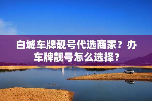 白城车牌靓号代选商家？办车牌靓号怎么选择？-第1张图片-车牌靓号网