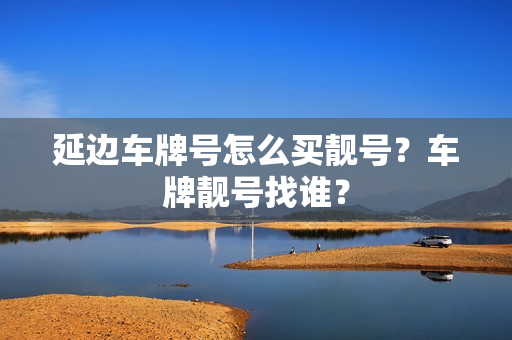 延边车牌号怎么买靓号？车牌靓号找谁？-第1张图片-车牌靓号网