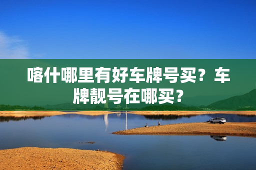 喀什哪里有好车牌号买？车牌靓号在哪买？-第1张图片-车牌靓号网