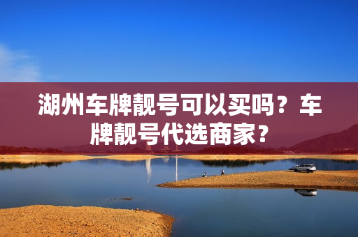 湖州车牌靓号可以买吗？车牌靓号代选商家？-第1张图片-车牌靓号网