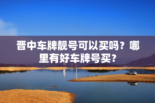 晋中车牌靓号可以买吗？哪里有好车牌号买？-第1张图片-车牌靓号网