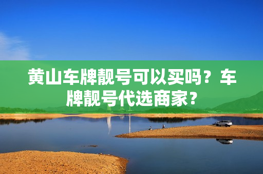 黄山车牌靓号可以买吗？车牌靓号代选商家？-第1张图片-车牌靓号网