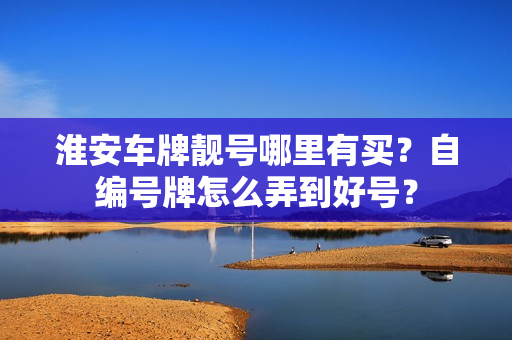 淮安车牌靓号哪里有买？自编号牌怎么弄到好号？-第1张图片-车牌靓号网