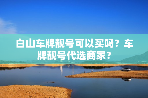 白山车牌靓号可以买吗？车牌靓号代选商家？-第1张图片-车牌靓号网