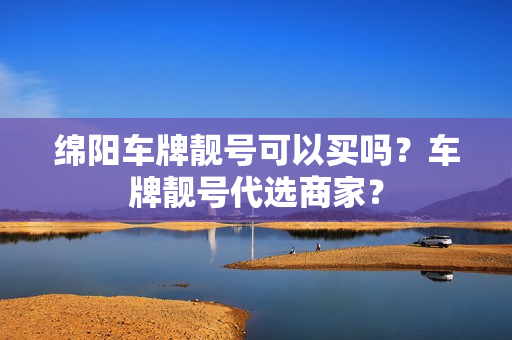 绵阳车牌靓号可以买吗？车牌靓号代选商家？-第1张图片-车牌靓号网