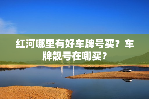 红河哪里有好车牌号买？车牌靓号在哪买？-第1张图片-车牌靓号网