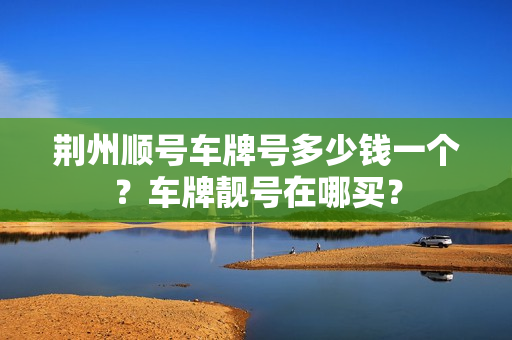 荆州顺号车牌号多少钱一个？车牌靓号在哪买？-第1张图片-车牌靓号网