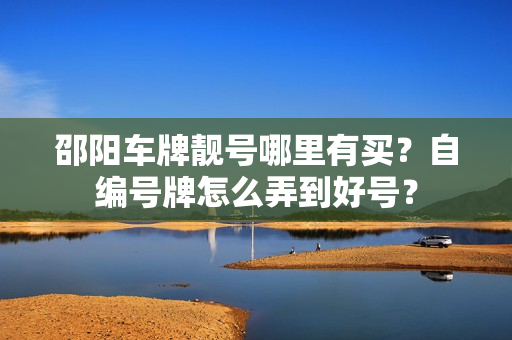 邵阳车牌靓号哪里有买？自编号牌怎么弄到好号？-第1张图片-车牌靓号网