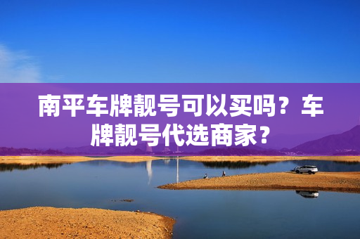 南平车牌靓号可以买吗？车牌靓号代选商家？-第1张图片-车牌靓号网