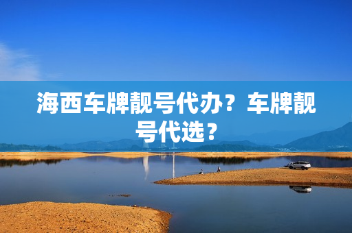 海西车牌靓号代办？车牌靓号代选？-第1张图片-车牌靓号网