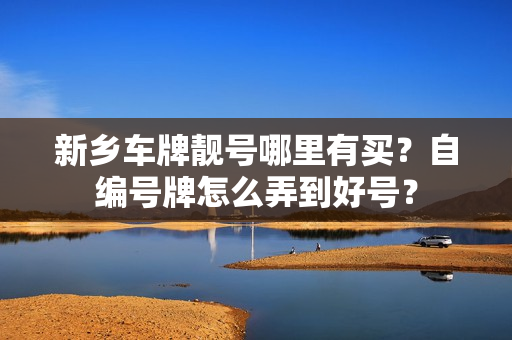 新乡车牌靓号哪里有买？自编号牌怎么弄到好号？-第1张图片-车牌靓号网