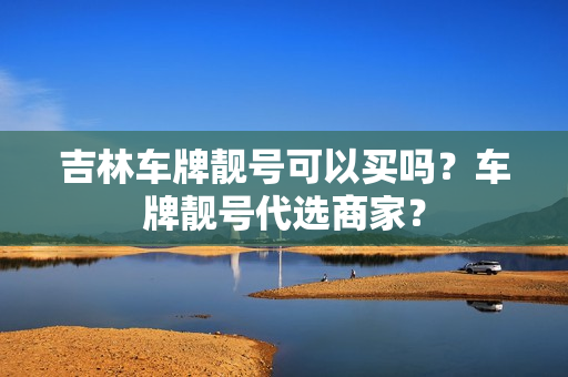 吉林车牌靓号可以买吗？车牌靓号代选商家？-第1张图片-车牌靓号网