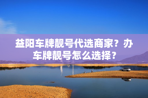 益阳车牌靓号代选商家？办车牌靓号怎么选择？-第1张图片-车牌靓号网