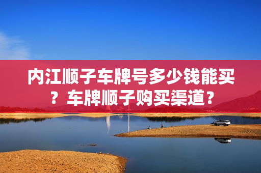 内江顺子车牌号多少钱能买？车牌顺子购买渠道？-第1张图片-车牌靓号网