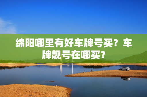 绵阳哪里有好车牌号买？车牌靓号在哪买？-第1张图片-车牌靓号网