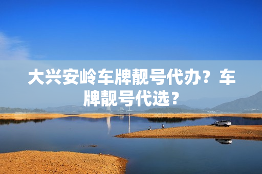 大兴安岭车牌靓号代办？车牌靓号代选？-第1张图片-车牌靓号网