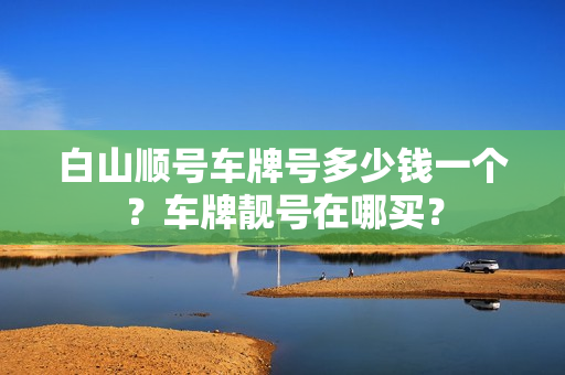 白山顺号车牌号多少钱一个？车牌靓号在哪买？-第1张图片-车牌靓号网