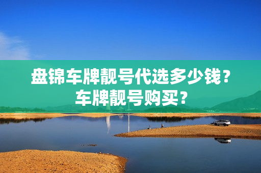 盘锦车牌靓号代选多少钱？车牌靓号购买？-第1张图片-车牌靓号网