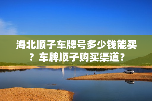 海北顺子车牌号多少钱能买？车牌顺子购买渠道？-第1张图片-车牌靓号网