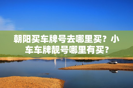 朝阳买车牌号去哪里买？小车车牌靓号哪里有买？-第1张图片-车牌靓号网