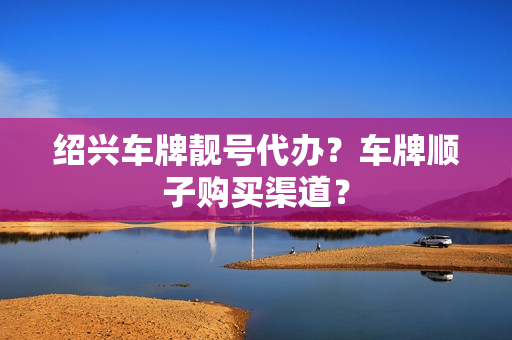 绍兴车牌靓号代办？车牌顺子购买渠道？-第1张图片-车牌靓号网