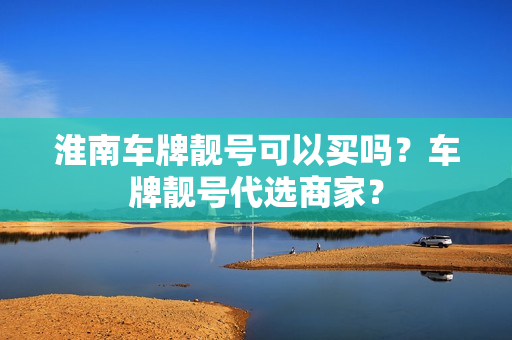 淮南车牌靓号可以买吗？车牌靓号代选商家？-第1张图片-车牌靓号网