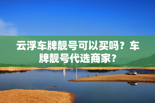 云浮车牌靓号可以买吗？车牌靓号代选商家？-第1张图片-车牌靓号网