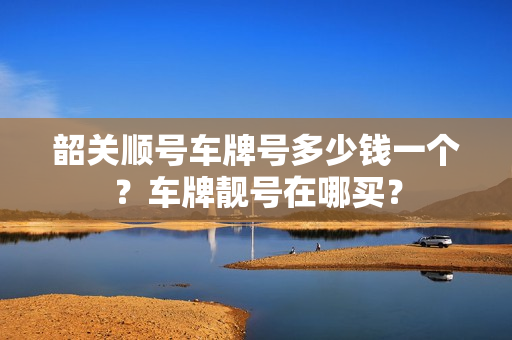 韶关顺号车牌号多少钱一个？车牌靓号在哪买？-第1张图片-车牌靓号网