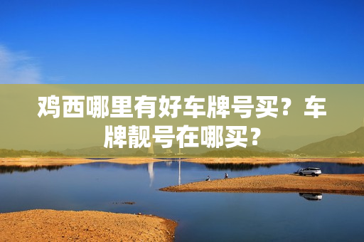 鸡西哪里有好车牌号买？车牌靓号在哪买？-第1张图片-车牌靓号网