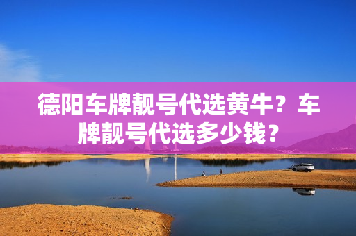 德阳车牌靓号代选黄牛？车牌靓号代选多少钱？-第1张图片-车牌靓号网