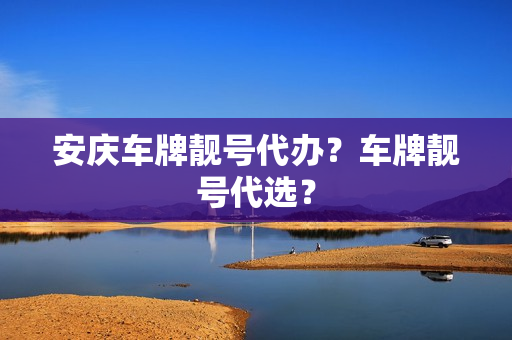 安庆车牌靓号代办？车牌靓号代选？-第1张图片-车牌靓号网