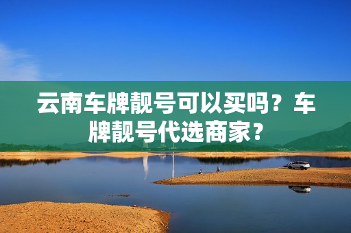 云南车牌靓号可以买吗？车牌靓号代选商家？-第1张图片-车牌靓号网