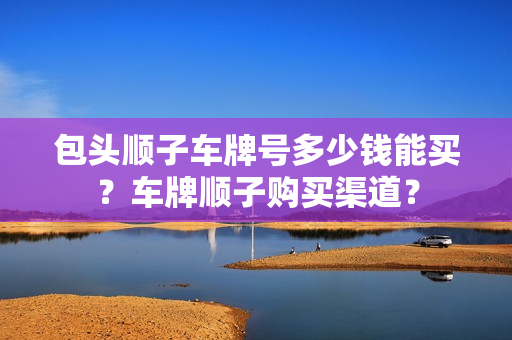 包头顺子车牌号多少钱能买？车牌顺子购买渠道？-第1张图片-车牌靓号网